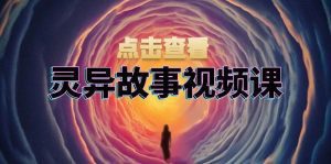 灵异故事视频课:文案、剪辑流程、画面处理及封面制作,助力创作者盈利-舜爸的藏宝库