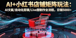 AI+小红书店铺矩阵玩法：AI文案/自动化剪辑/Live图制作全流程，日销5000+_付费教程虚拟资源创业项目网-舜爸的藏宝库