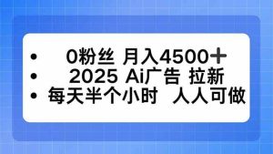 0粉丝 月入4500+，2025AI广告拉新，每天半个小时 人人可做_付费教程虚拟资源创业项目网-舜爸的藏宝库